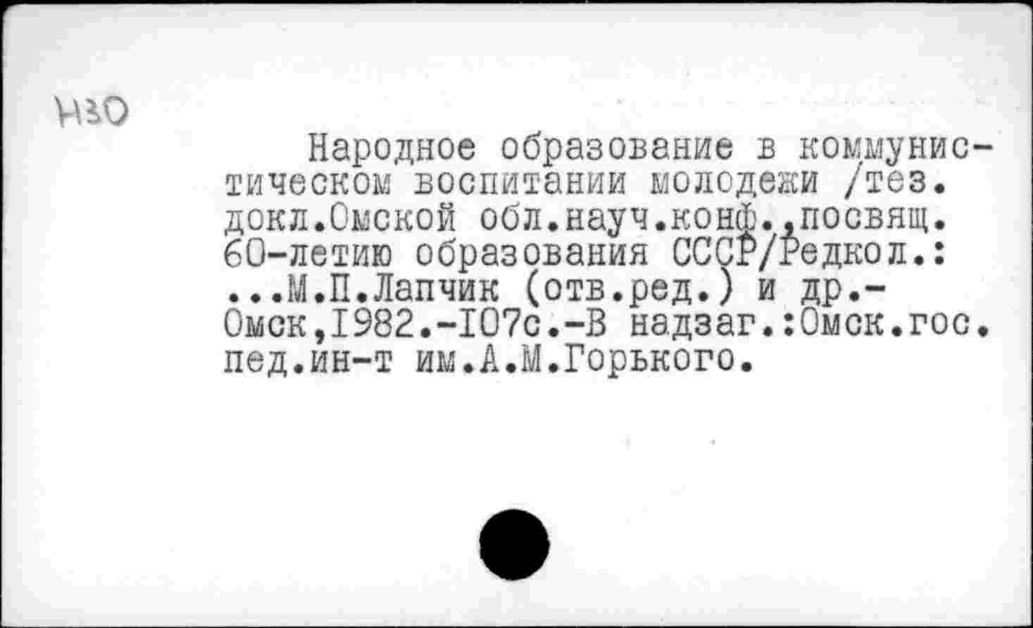 ﻿
Народное образование в коммунистическом воспитании молодежи /тез. докл.Омской обл.науч.конф..посвящ. 60-летию образования СССР/Редкол.: ...М.П.Лапчик (отв.ред.) и др.~ 0мск,1982.-Ю7с.-В надзаг.:0мск.гос. пед.ин-т им.А.М.Горького.